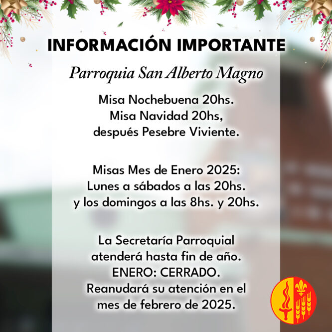 Misa Nochebuena 20hs. Misa Navidad 20hs, después Pesebre Viviente. Misas Mes de Enero 2025: Lunes a sábados a las 20hs. y los domingos a las 8hs. y 20hs. La Secretaría Parroquial atenderá hasta fin de año. ENERO: CERRADO. Reanudará su atención en el mes de febrero de 2025.